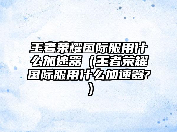 王者荣耀国际服用什么加速器（王者荣耀国际服用什么加速器?）
