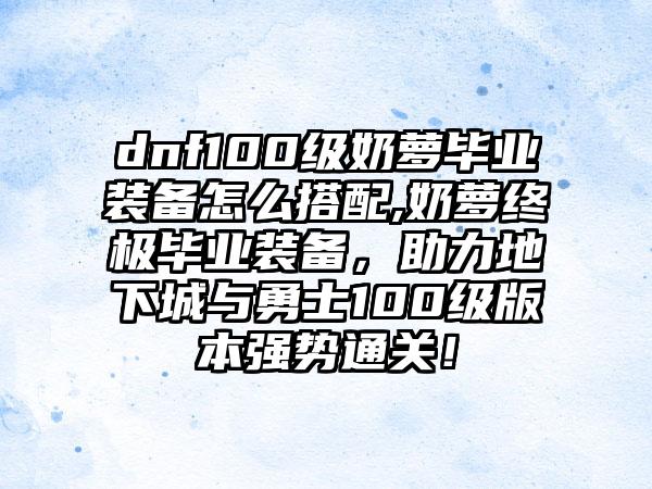 dnf100级奶萝毕业装备怎么搭配,奶萝终极毕业装备，助力地下城与勇士100级版本强势通关！
