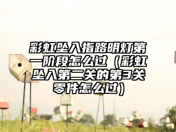 彩虹坠入指路明灯第一阶段怎么过（彩虹坠入第二关的第3关零件怎么过）