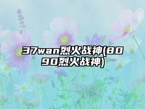 37wan烈火战神(8090烈火战神)