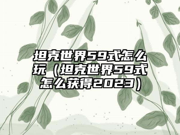 坦克世界59式怎么玩（坦克世界59式怎么获得2023）