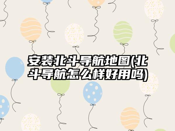 安装北斗导航地图(北斗导航怎么样好用吗)