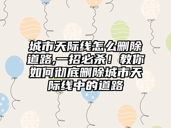 城市天际线怎么删除道路,一招必杀！教你如何彻底删除城市天际线中的道路