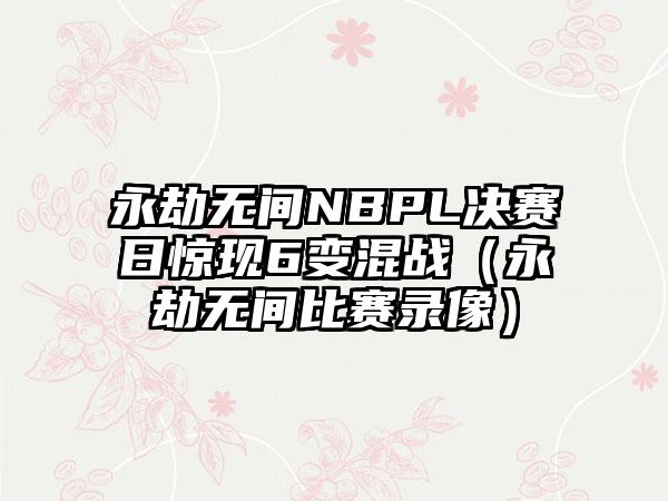 永劫无间NBPL决赛日惊现6变混战（永劫无间比赛录像）