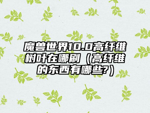 魔兽世界10.0高纤维树叶在哪刷（高纤维的东西有哪些?）