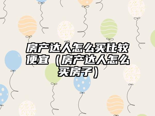 房产达人怎么买比较便宜（房产达人怎么买房子）