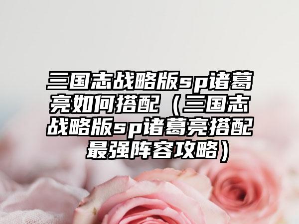 三国志战略版sp诸葛亮如何搭配（三国志战略版sp诸葛亮搭配 最强阵容攻略）