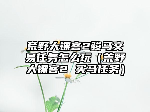 荒野大镖客2骏马交易任务怎么玩（荒野大镖客2 买马任务）