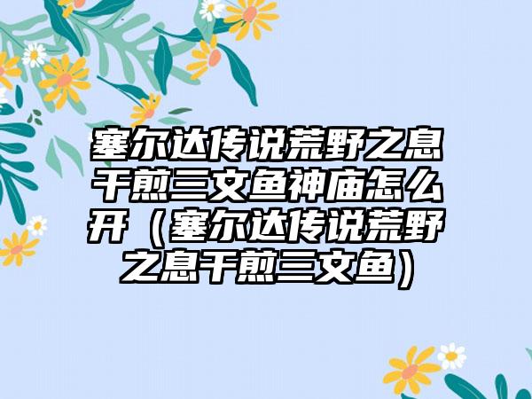 塞尔达传说荒野之息干煎三文鱼神庙怎么开（塞尔达传说荒野之息干煎三文鱼）