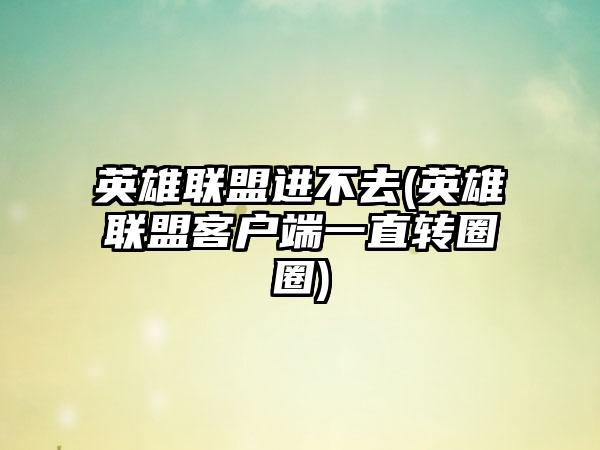 英雄联盟进不去(英雄联盟客户端一直转圈圈)