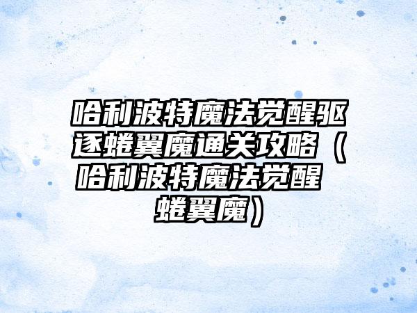 哈利波特魔法觉醒驱逐蜷翼魔通关攻略（哈利波特魔法觉醒 蜷翼魔）
