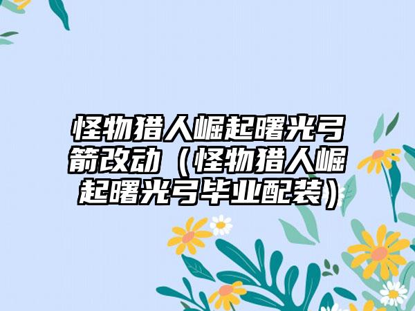 怪物猎人崛起曙光弓箭改动（怪物猎人崛起曙光弓毕业配装）