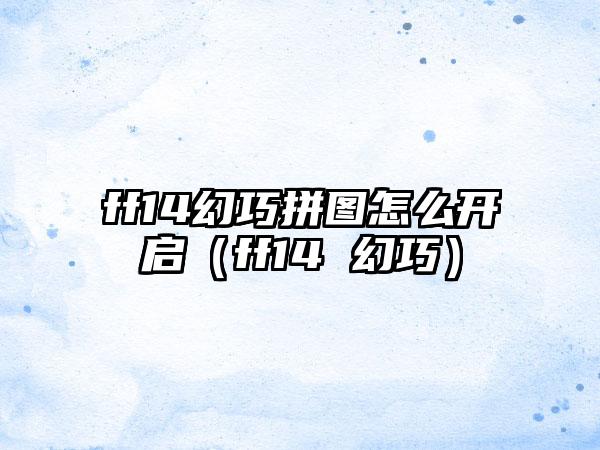 ff14幻巧拼图怎么开启（ff14 幻巧）