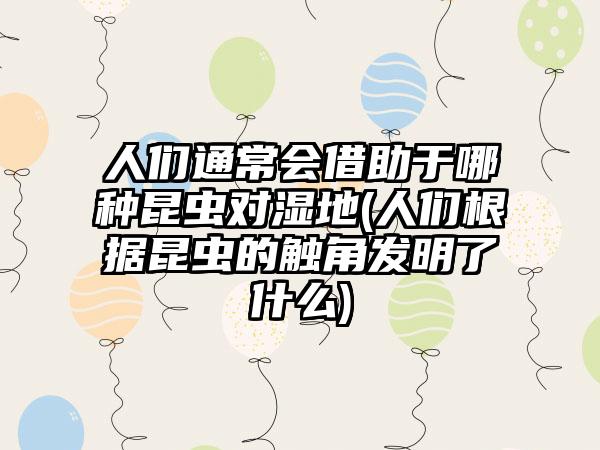 人们通常会借助于哪种昆虫对湿地(人们根据昆虫的触角发明了什么)