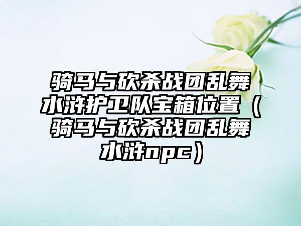 骑马与砍杀战团乱舞水浒护卫队宝箱位置（骑马与砍杀战团乱舞水浒npc）