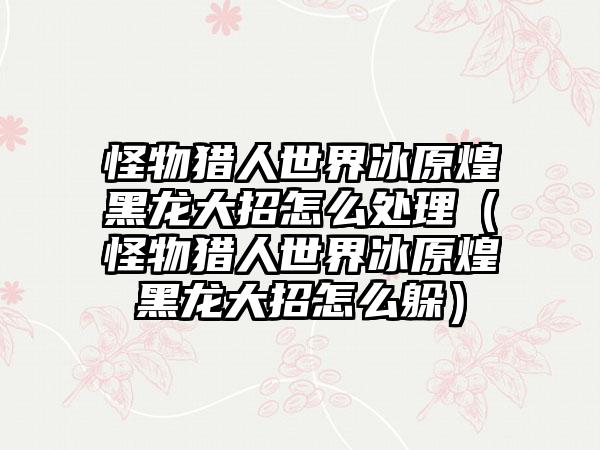 怪物猎人世界冰原煌黑龙大招怎么处理（怪物猎人世界冰原煌黑龙大招怎么躲）