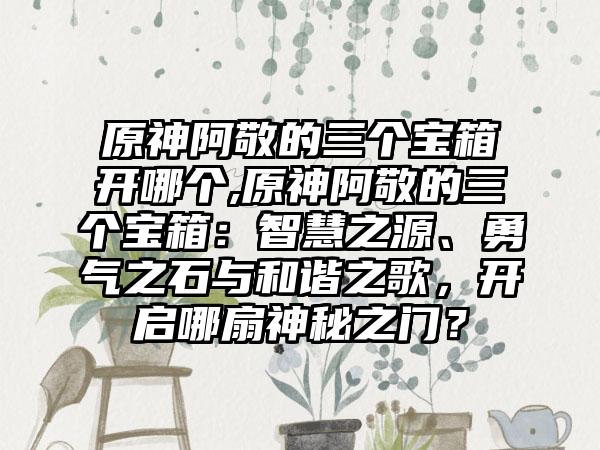 原神阿敬的三个宝箱开哪个,原神阿敬的三个宝箱：智慧之源、勇气之石与和谐之歌，开启哪扇神秘之门？
