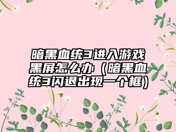 暗黑血统3进入游戏黑屏怎么办（暗黑血统3闪退出现一个框）