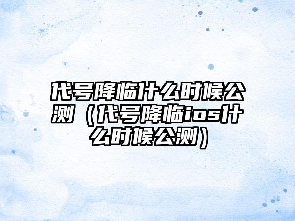 代号降临什么时候公测（代号降临ios什么时候公测）