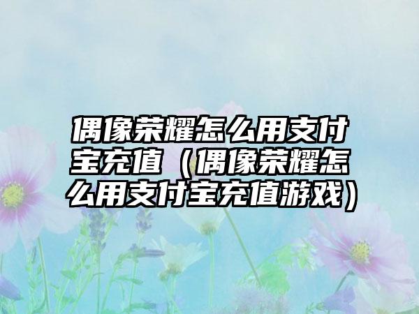 偶像荣耀怎么用支付宝充值（偶像荣耀怎么用支付宝充值游戏）