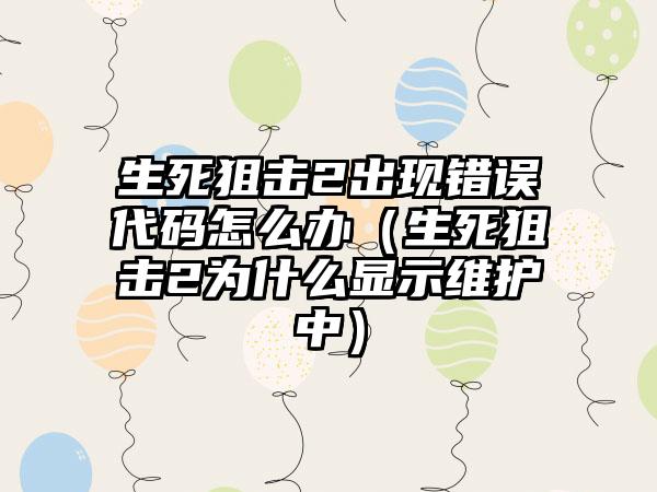 生死狙击2出现错误代码怎么办（生死狙击2为什么显示维护中）