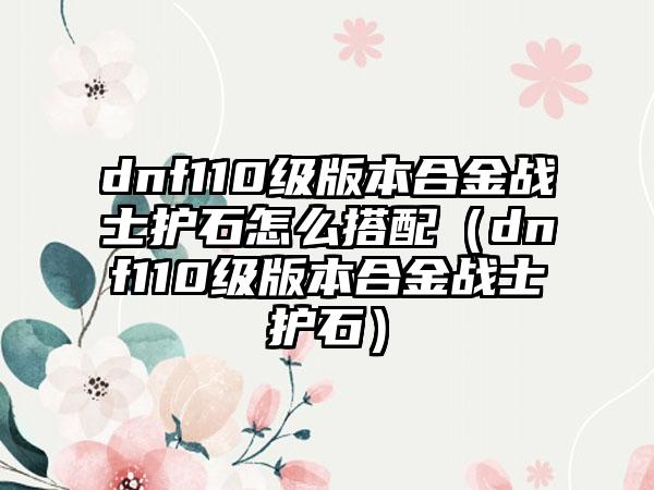 dnf110级版本合金战士护石怎么搭配（dnf110级版本合金战士护石）