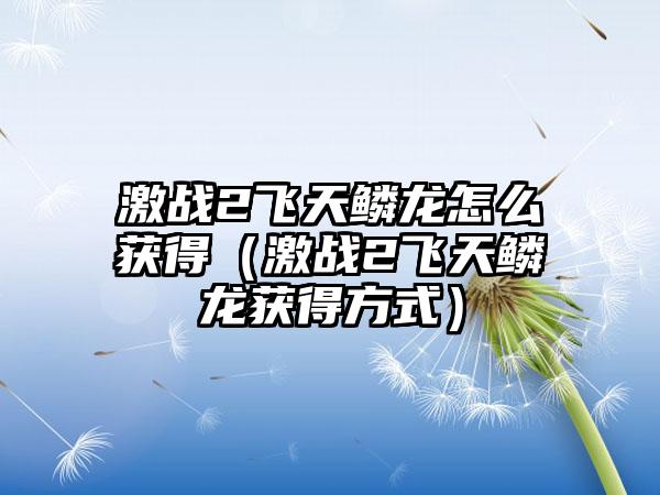 激战2飞天鳞龙怎么获得（激战2飞天鳞龙获得方式）