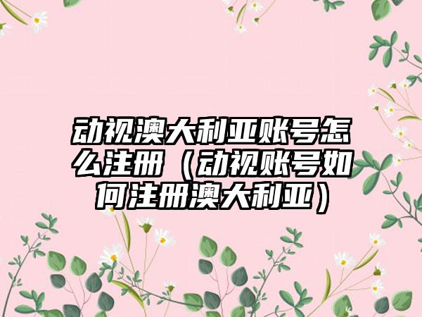 动视澳大利亚账号怎么注册（动视账号如何注册澳大利亚）