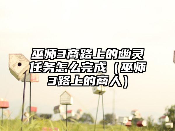 巫师3商路上的幽灵任务怎么完成（巫师3路上的商人）