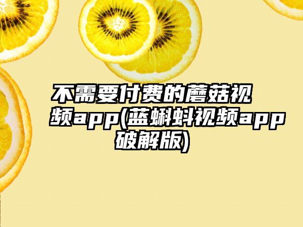 不需要付费的蘑菇视频app(蓝蝌蚪视频app破解版)