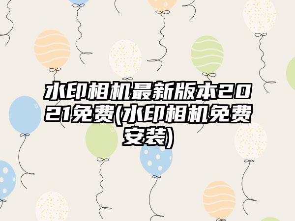 水印相机最新版本2021免费(水印相机免费安装)