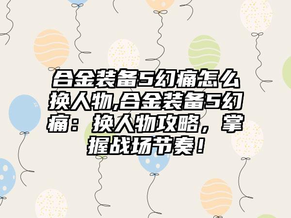 合金装备5幻痛怎么换人物,合金装备5幻痛：换人物攻略，掌握战场节奏！