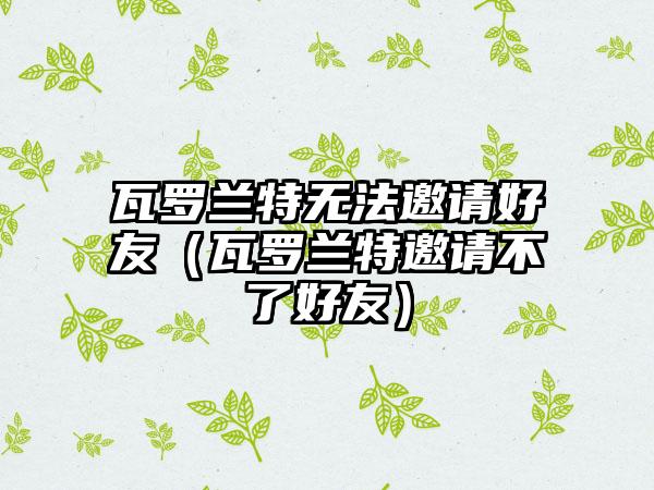 瓦罗兰特无法邀请好友（瓦罗兰特邀请不了好友）