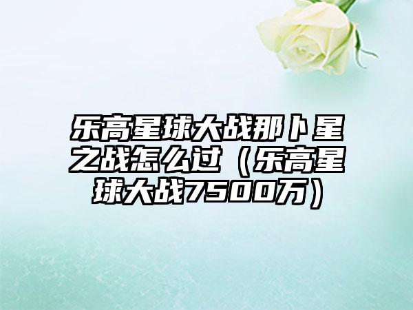 乐高星球大战那卜星之战怎么过（乐高星球大战7500万）