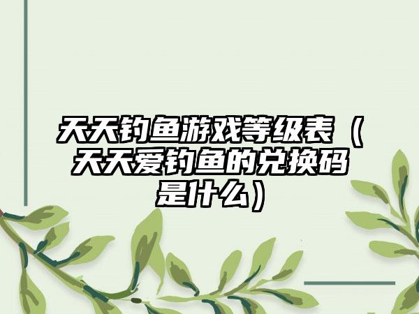 天天钓鱼游戏等级表（天天爱钓鱼的兑换码是什么）