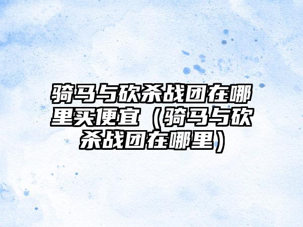 骑马与砍杀战团在哪里买便宜（骑马与砍杀战团在哪里）