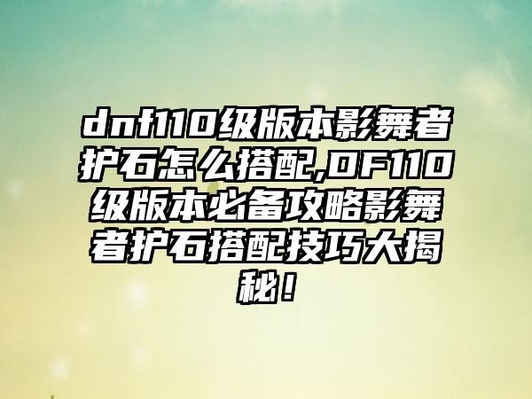 dnf110级版本影舞者护石怎么搭配,DF110级版本必备攻略影舞者护石搭配技巧大揭秘！