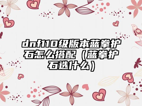 dnf110级版本蓝拳护石怎么搭配（蓝拳护石选什么）