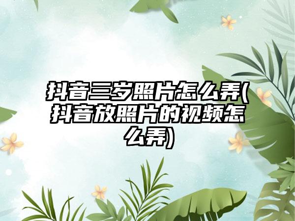 抖音三岁照片怎么弄(抖音放照片的视频怎么弄)