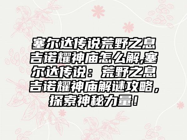 塞尔达传说荒野之息吉诺耀神庙怎么解,塞尔达传说：荒野之息吉诺耀神庙解谜攻略，探索神秘力量！