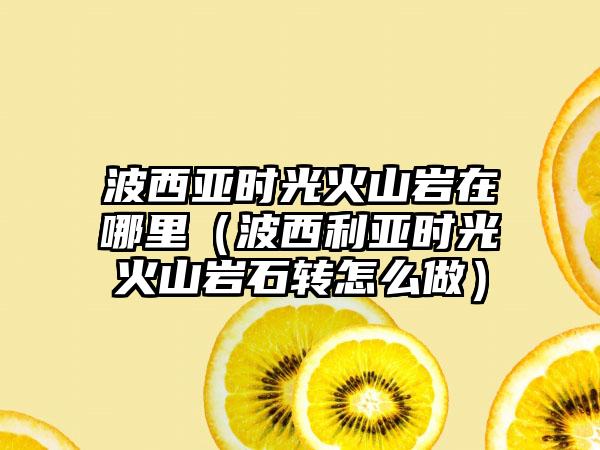 波西亚时光火山岩在哪里（波西利亚时光火山岩石转怎么做）