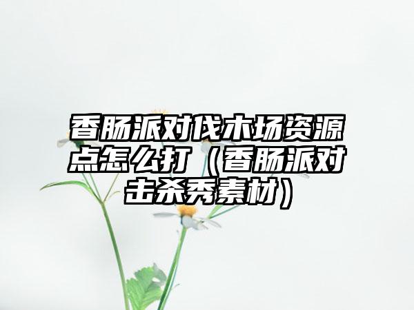 香肠派对伐木场资源点怎么打（香肠派对击杀秀素材）