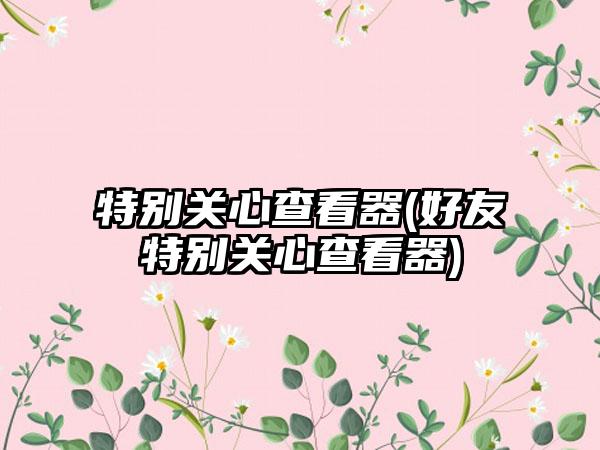 特别关心查看器(好友特别关心查看器)