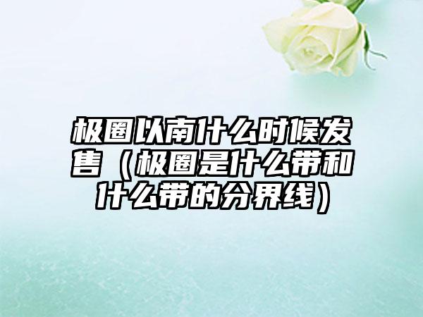 极圈以南什么时候发售（极圈是什么带和什么带的分界线）