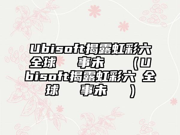 Ubisoft揭露虹彩六號全球電競賽事未來規劃（Ubisoft揭露虹彩六號全球電競賽事未來規劃）