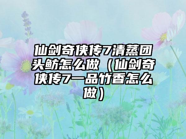 仙剑奇侠传7清蒸团头鲂怎么做（仙剑奇侠传7一品竹香怎么做）