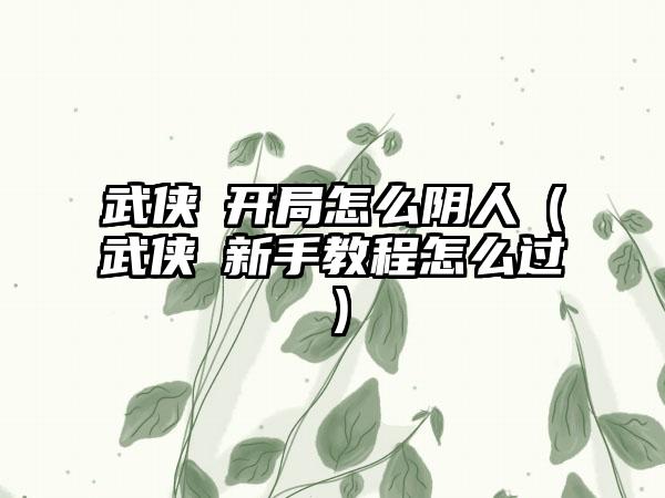 武侠乂开局怎么阴人（武侠乂新手教程怎么过）