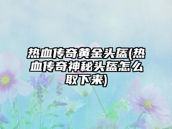 热血传奇黄金头盔(热血传奇神秘头盔怎么取下来)
