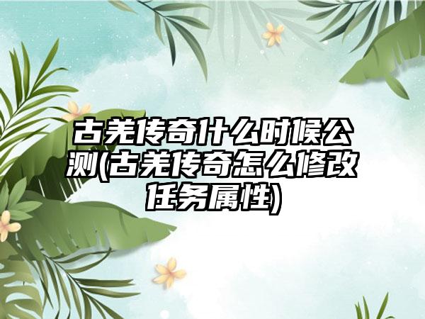 古羌传奇什么时候公测(古羌传奇怎么修改任务属性)