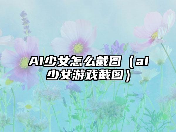 AI少女怎么截图（ai少女游戏截图）